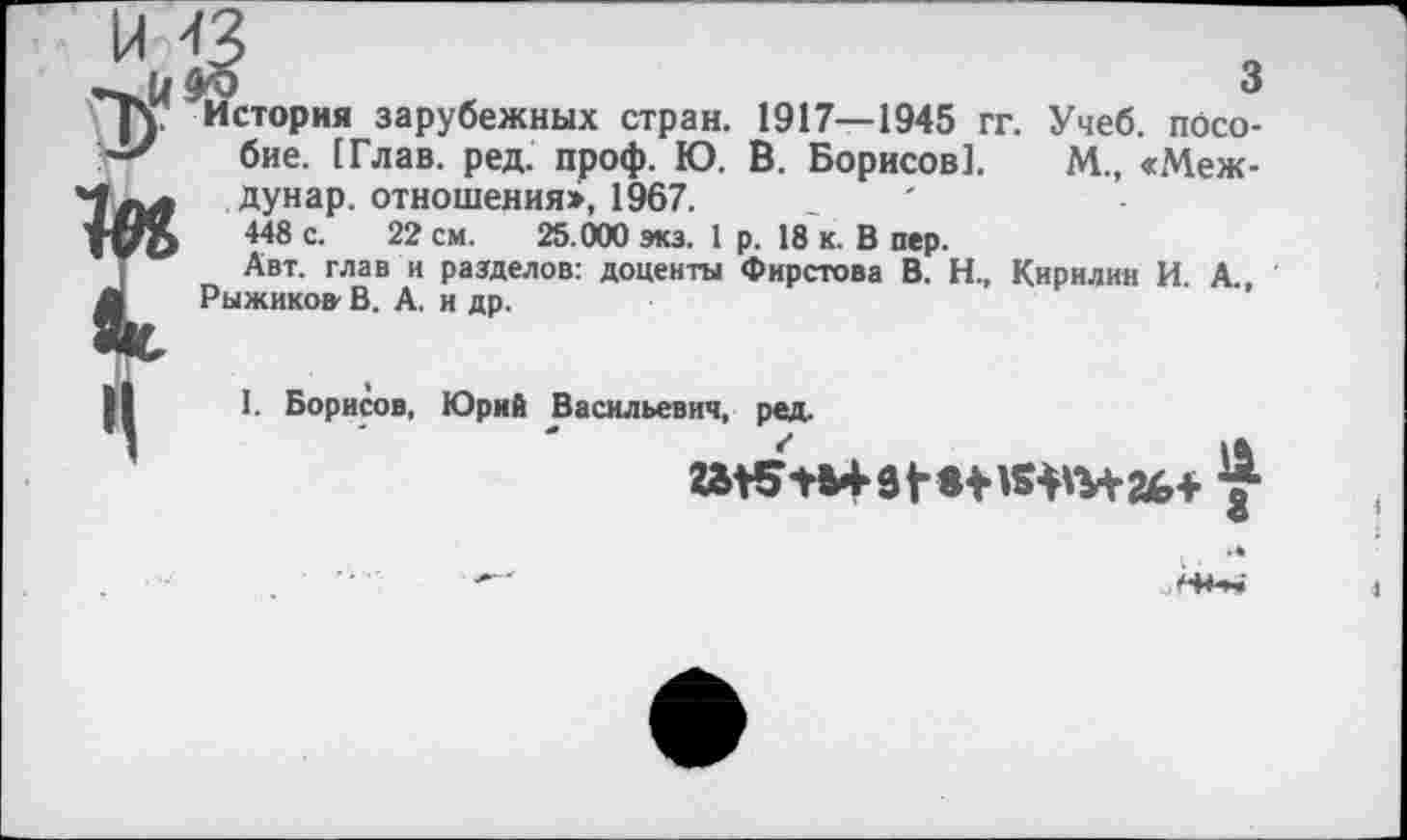 ﻿Й'	<	3
стория зарубежных стран. 1917—1945 гг. Учеб, пособие. [Глав. ред. проф. Ю. В. Борисов!. М., «Меж-дунар. отношения», 1967.
448 с. 22 см. 25.000 экз. 1 р. 18 к. В пер.
Авт. глав и разделов: доценты Фирстова В. Н., Кирилин И. А., Рыжиков' В. А. и др.
I. Борисов, Юрий Васильевич, ред.